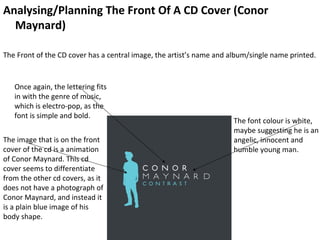 Analysing/Planning The Front Of A CD Cover (Conor
  Maynard)

The Front of the CD cover has a central image, the artist’s name and album/single name printed.


   Once again, the lettering fits
   in with the genre of music,
   which is electro-pop, as the
   font is simple and bold.
                                                                      The font colour is white,
                                                                      maybe suggesting he is an
The image that is on the front                                        angelic, innocent and
cover of the cd is a animation                                        humble young man.
of Conor Maynard. This cd
cover seems to differentiate
from the other cd covers, as it
does not have a photograph of
Conor Maynard, and instead it
is a plain blue image of his
body shape.
 