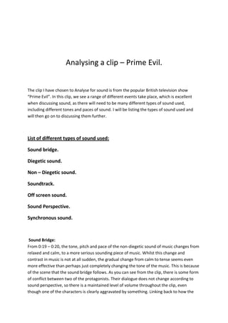 Analysing a clip – Prime Evil.

The clip I have chosen to Analyse for sound is from the popular British television show
“Prime Evil”. In this clip, we see a range of different events take place, which is excellent
when discussing sound, as there will need to be many different types of sound used,
including different tones and paces of sound. I will be listing the types of sound used and
will then go on to discussing them further.

List of different types of sound used:
Sound bridge.
Diegetic sound.
Non – Diegetic sound.
Soundtrack.
Off screen sound.
Sound Perspective.
Synchronous sound.

Sound Bridge:
From 0:19 – 0:20, the tone, pitch and pace of the non-diegetic sound of music changes from
relaxed and calm, to a more serious sounding piece of music. Whilst this change and
contrast in music is not at all sudden, the gradual change from calm to tense seems even
more effective than perhaps just completely changing the tone of the music. This is because
of the scene that the sound bridge follows. As you can see from the clip, there is some form
of conflict between two of the protagonists. Their dialogue does not change according to
sound perspective, so there is a maintained level of volume throughout the clip, even
though one of the characters is clearly aggravated by something. Linking back to how the

 