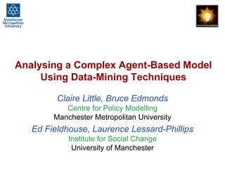 Analysing a Complex Agent-Based Model 
Using Data-Mining Techniques 
Claire Little, Bruce Edmonds 
Centre for Policy Modelling 
Manchester Metropolitan University 
Ed Fieldhouse, Laurence Lessard-Phillips 
Institute for Social Change 
University of Manchester 
 