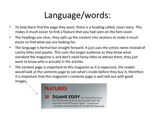 Language/words:
• To help them find the page they want, there is a heading called, cover story. This
makes it much easier to find a feature that you had seen on the font cover.
• The headings are clear, they split up the content into sections to make it much
easier to find what you are looking for.
• The language is formal but straight forward. It just uses the artists name instead of
catchy titles and quotes. This suits the target audience as they know what
standard the magazine is and don’t need fancy titles to attract them, they just
want to know who is actually in the articles.
• The content page is important to this magazine as it is expensive, the reader
would look at the contents page to see what's inside before they buy it, therefore
it is important that this magazine’s contents page is well laid out with good
images.
 