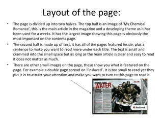 Layout of the page:
• The page is divided up into two halves. The top half is an image of ‘My Chemical
Romance’, this is the main article in the magazine and a developing theme as it has
been used for a weeks. It has the largest image showing this page is obviously the
most important on the contents page.
• The second half is made up of text, it has all of the pages featured inside, plus a
sentence to make you want to read more under each title. The text is small and
crammed into the small space but as long as the main article is clear and easy to read
it does not matter as much.
• There are other small images on the page, these show you what is featured on the
page. For example a double page spread on ‘Enslaved’. It is too small to read yet they
put it in to attract your attention and make you want to turn to this page to read it.
 