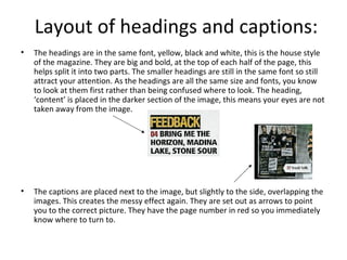 Layout of headings and captions:
• The headings are in the same font, yellow, black and white, this is the house style
of the magazine. They are big and bold, at the top of each half of the page, this
helps split it into two parts. The smaller headings are still in the same font so still
attract your attention. As the headings are all the same size and fonts, you know
to look at them first rather than being confused where to look. The heading,
‘content’ is placed in the darker section of the image, this means your eyes are not
taken away from the image.
• The captions are placed next to the image, but slightly to the side, overlapping the
images. This creates the messy effect again. They are set out as arrows to point
you to the correct picture. They have the page number in red so you immediately
know where to turn to.
 