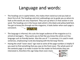 Language and words:
• The headings are in capital letters, this makes them stand out and you look at
them first of all. The headings and mini subheadings are to guide you as where to
look so the words are very important. They sum up what is in that section in one
word. The headings are in the house style which is this black and yellow bold font.
You get to know this through out the magazine, it looks better when each page is
consistent.
• The language is informal, this suits the target audience of the magazine as it is
aimed at teenagers . They wants you to feel like you know the artists so it has
language such as friendly banter. Also the use of ‘!’ is common, it is used in most
sentences, emphasizing it and also keeping with the Kerrang! theme.
• Having the small “cover story” sign next to some of the page numbers is helpful if
you want to find something that you saw on the front cover. The whole point of
the contents page is to make it easier for the reader to find articles they are
interested in, therefore this sign helps them even more.
 
