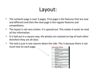 Layout:
• The contents page is over 2 pages. First page is the features that are new
and different and then the next page is the regular features and
competitions.
• The layout is not very clutter, it is spaced out. This makes it easier to read
all the information.
• It is laid out in a square way, the photos are stacked on top of each other
therefore they are all clear.
• The text is just in one column down the side. This is because there is not
much text on each page.
 