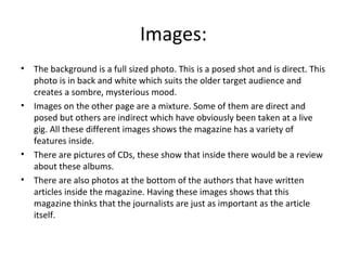 Images:
• The background is a full sized photo. This is a posed shot and is direct. This
photo is in back and white which suits the older target audience and
creates a sombre, mysterious mood.
• Images on the other page are a mixture. Some of them are direct and
posed but others are indirect which have obviously been taken at a live
gig. All these different images shows the magazine has a variety of
features inside.
• There are pictures of CDs, these show that inside there would be a review
about these albums.
• There are also photos at the bottom of the authors that have written
articles inside the magazine. Having these images shows that this
magazine thinks that the journalists are just as important as the article
itself.
 