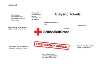 Charlie Hall 
Analysing Adverts 
Bold text font 
Red cross can be recognised 
as the cross for emergency. 
Uncluttered and the viewer will 
be able to recognise it easily. 
Cross can be seen as 
help. 
Appeal – meaning wanting 
people to give money. 
Not a full red border, 
could be suggesting there 
are holes in the charity. 
Red font used 
because the colour 
red means dangers or 
help or stop. 
Simple white 
background so 
people 
concentrate on 
the lettering. 
