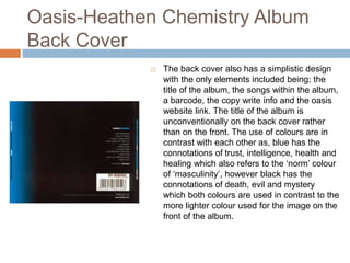 Oasis-Heathen Chemistry Album
Back Cover
 The back cover also has a simplistic design
with the only elements included being; the
title of the album, the songs within the album,
a barcode, the copy write info and the oasis
website link. The title of the album is
unconventionally on the back cover rather
than on the front. The use of colours are in
contrast with each other as, blue has the
connotations of trust, intelligence, health and
healing which also refers to the ‘norm’ colour
of ‘masculinity’, however black has the
connotations of death, evil and mystery
which both colours are used in contrast to the
more lighter colour used for the image on the
front of the album.
 