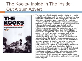 The Kooks- Inside In The Inside
Out Album Advert
 The bold black font in the left hand corner takes up quite
a lot of the advertisement, this is due to the band wanting
to stand out and appeal to the demographic. The colour
scheme and typography on the anterior of the album
cover is used on all other panels of the digipak to keep it
consistent. The album cover seems incredibly simple and
it doesn't deliberately go for a particularly lavish
appearance, and adheres to indie conventions of
avoiding mainstream traits. The main title is made up of
red ands black font which stand outs from the blank
washed out background. THE KOOKS is highlighted in
capital bold letters with the colour black used which
draws more attention to the band and allows the
audience to easily recognise the band. Throughout the
whole design of the digipak the same colour scheme is
used which is black, white and red. The red is contrasted
with the black and white effect because it is bold and
makes it stand out in contrast to the monochrome
background. From looking at the digipak we can tell that
it is from an indie rock band due to them holding
instruments as if they are playing a song. The shot used
in their album is a wide shot. This shows all the band
members and shows who plays what instrument. It also
gives us an insight of how the band put themselves
across to their target audience. As well as showing the
band members it demonstrations us the environment and
where they are.
 