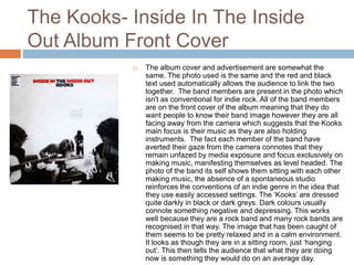 The Kooks- Inside In The Inside
Out Album Front Cover
 The album cover and advertisement are somewhat the
same. The photo used is the same and the red and black
text used automatically allows the audience to link the two
together. The band members are present in the photo which
isn't as conventional for indie rock. All of the band members
are on the front cover of the album meaning that they do
want people to know their band image however they are all
facing away from the camera which suggests that the Kooks
main focus is their music as they are also holding
instruments. The fact each member of the band have
averted their gaze from the camera connotes that they
remain unfazed by media exposure and focus exclusively on
making music, manifesting themselves as level headed. The
photo of the band its self shows them sitting with each other
making music, the absence of a spontaneous studio
reinforces the conventions of an indie genre in the idea that
they use easily accessed settings. The ‘Kooks’ are dressed
quite darkly in black or dark greys. Dark colours usually
connote something negative and depressing. This works
well because they are a rock band and many rock bands are
recognised in that way. The image that has been caught of
them seems to be pretty relaxed and in a calm environment.
It looks as though they are in a sitting room, just ‘hanging
out’. This then tells the audience that what they are doing
now is something they would do on an average day.
 