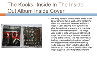 The Kooks- Inside In The Inside
Out Album Inside Cover
 The inlay inside of the album still attires to the
colour scheme that is used on the front of the
album and the advert. However a different
image is used allowing more dynamics to
what the audience are seeing and how they
interpret the band themselves. The image
used inside is still a very natural still framed
image, but in this image they are somewhat
looking at the camera. This has a contrast to
the front cover and advert as their ‘unfazed’
look suggested that they weren’t fazed by
media exposure which sells the album, but
then when you look inside the album the inlay
image suggests something totally different.
 