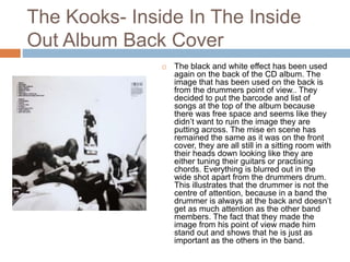 The Kooks- Inside In The Inside
Out Album Back Cover
 The black and white effect has been used
again on the back of the CD album. The
image that has been used on the back is
from the drummers point of view.. They
decided to put the barcode and list of
songs at the top of the album because
there was free space and seems like they
didn’t want to ruin the image they are
putting across. The mise en scene has
remained the same as it was on the front
cover, they are all still in a sitting room with
their heads down looking like they are
either tuning their guitars or practising
chords. Everything is blurred out in the
wide shot apart from the drummers drum.
This illustrates that the drummer is not the
centre of attention, because in a band the
drummer is always at the back and doesn’t
get as much attention as the other band
members. The fact that they made the
image from his point of view made him
stand out and shows that he is just as
important as the others in the band.
 