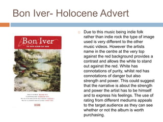 Bon Iver- Holocene Advert
 Due to this music being indie folk
rather than indie rock the type of image
used is very different to the other
music videos. However the artists
name in the centre at the very top
against the red background provides a
contrast and allows the white to stand
out against the red. White has
connotations of purity, whilst red has
connotations of danger but also
strength and power. This could suggest
that the narrative is about the strength
and power the artist has to be himself
and to express his feelings. The use of
rating from different mediums appeals
to the target audience as they can see
whether or not the album is worth
purchasing.
 