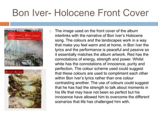 Bon Iver- Holocene Front Cover
 The image used on the front cover of the album
interlinks with the narrative of Bon Iver’s Holocene
song. The colours and the landscapes work in a way
that make you feel warm and at home, in Bon Iver the
lyrics and the performance is peaceful and passive so
it essentially matches the album artwork. Red has the
connotations of energy, strength and power. Whilst
white has the connotations of innocence, purity and
perfection. The colour scheme used could suggest
that these colours are used to compliment each other
within Bon Iver’s lyrics rather than one colour
contrasting another. The use of colours could suggest
that he has had the strength to talk about moments in
his life that may have not been so perfect but his
innocence have allowed him to overcome the different
scenarios that life has challenged him with.
 