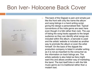 Bon Iver- Holocene Back Cover
 The back of the Digipak is pain and simple just
like the front with only the name the album
and song listings in a hand writing script,
giving the design a personalised feel. Typical
conventions of the indie genre are seen here
even though it is folk rather than rock. The use
of listing the song tracks appeals to the target
audience so they can identify what songs are
included within the album, a barcode is used
and the artists’ website is included as another
way to promote the album or even the artist
himself. On the back of the digipak the
production company is listed in smaller writing
as it is not as important to the consumer as
the information on track listings are. The
artists website is also listed as fans might
want this and allows another way of marketing
the band. The text itself links in with the folk
music genre as it is traditional rather than a
modern text.
 