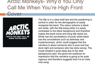 Arctic Monkeys- Why’d You Only
Call Me When You’re High Front
Cover
 The title is in a clear bold text and the positioning is
central in order for the demographic to easily
recognise the band. The colour scheme is black
and white, with the title being white it is easily
contrasted to the black background and therefore
makes the band name and song title stand out.
White has the connotations of purity whilst black
has the connotations such as darkness and
mysteriousness, which could suggest that the
narrative is about someone who is pure and has
done right and someone who has done wrong. The
mood created is quite deep due to the dark
background used, this gives the audience an
impression that the narrative is going to be quite
vigorous and therefore suggests that it is an indie
rock song.
 