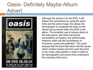 Oasis- Definitely Maybe Album
Advert
 Although this advert is for the DVD, it still
follows the conventions by using the same
fonts and the same image, this allows the
demographic to recognise the band on the
advert and purchase either the DVD or the
album. The simplistic use of colours attires to
the indie genre, with black having the
connotations of mystery, evil and formality.
However white has the connotations of
innocence, purity and perfection. This could
propose that the band talk about real life issues
which contain mystery but they want the lyrics
or the music video perfect in order to attire to
the demographic and ensure they understand
the meaning of the lyrics.
 