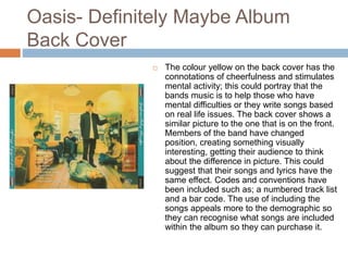 Oasis- Definitely Maybe Album
Back Cover
 The colour yellow on the back cover has the
connotations of cheerfulness and stimulates
mental activity; this could portray that the
bands music is to help those who have
mental difficulties or they write songs based
on real life issues. The back cover shows a
similar picture to the one that is on the front.
Members of the band have changed
position, creating something visually
interesting, getting their audience to think
about the difference in picture. This could
suggest that their songs and lyrics have the
same effect. Codes and conventions have
been included such as; a numbered track list
and a bar code. The use of including the
songs appeals more to the demographic so
they can recognise what songs are included
within the album so they can purchase it.
 