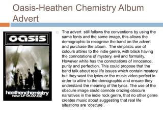 Oasis-Heathen Chemistry Album
Advert
 The advert still follows the conventions by using the
same fonts and the same image, this allows the
demographic to recognise the band on the advert
and purchase the album. The simplistic use of
colours attires to the indie genre, with black having
the connotations of mystery, evil and formality.
However white has the connotations of innocence,
purity and perfection. This could propose that the
band talk about real life issues which contain mystery
but they want the lyrics or the music video perfect in
order to attire to the demographic and ensure they
understand the meaning of the lyrics. The use of the
obscure image could connote crazing obscure
narratives in the indie rock genre, that no other genre
creates music about suggesting that real life
situations are ‘obscure’.
 