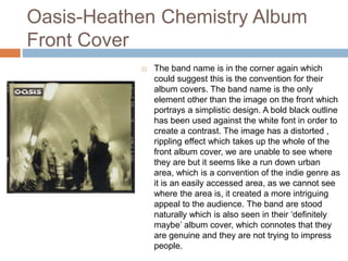 Oasis-Heathen Chemistry Album
Front Cover
 The band name is in the corner again which
could suggest this is the convention for their
album covers. The band name is the only
element other than the image on the front which
portrays a simplistic design. A bold black outline
has been used against the white font in order to
create a contrast. The image has a distorted ,
rippling effect which takes up the whole of the
front album cover, we are unable to see where
they are but it seems like a run down urban
area, which is a convention of the indie genre as
it is an easily accessed area, as we cannot see
where the area is, it created a more intriguing
appeal to the audience. The band are stood
naturally which is also seen in their ‘definitely
maybe’ album cover, which connotes that they
are genuine and they are not trying to impress
people.
 