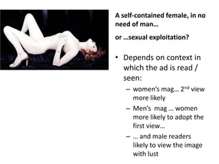 A self-contained female, in no
need of man…
or …sexual exploitation?

• Depends on context in
  which the ad is read /
  seen:
   – women’s mag… 2nd view
     more likely
   – Men’s mag … women
     more likely to adopt the
     first view…
   – … and male readers
     likely to view the image
     with lust
 