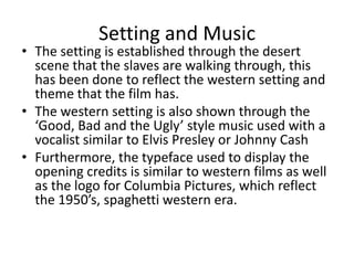 Setting and Music
• The setting is established through the desert
  scene that the slaves are walking through, this
  has been done to reflect the western setting and
  theme that the film has.
• The western setting is also shown through the
  ‘Good, Bad and the Ugly’ style music used with a
  vocalist similar to Elvis Presley or Johnny Cash
• Furthermore, the typeface used to display the
  opening credits is similar to western films as well
  as the logo for Columbia Pictures, which reflect
  the 1950’s, spaghetti western era.
 