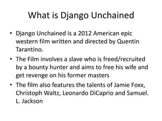 What is Django Unchained
• Django Unchained is a 2012 American epic
  western film written and directed by Quentin
  Tarantino.
• The Film involves a slave who is freed/recruited
  by a bounty hunter and aims to free his wife and
  get revenge on his former masters
• The film also features the talents of Jamie Foxx,
  Christoph Waltz, Leonardo DiCaprio and Samuel.
  L. Jackson
 