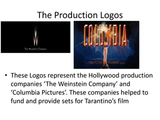 The Production Logos




• These Logos represent the Hollywood production
  companies ‘The Weinstein Company’ and
  ‘Columbia Pictures’. These companies helped to
  fund and provide sets for Tarantino’s film
 