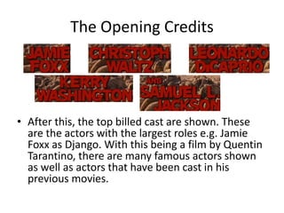 The Opening Credits




• After this, the top billed cast are shown. These
  are the actors with the largest roles e.g. Jamie
  Foxx as Django. With this being a film by Quentin
  Tarantino, there are many famous actors shown
  as well as actors that have been cast in his
  previous movies.
 