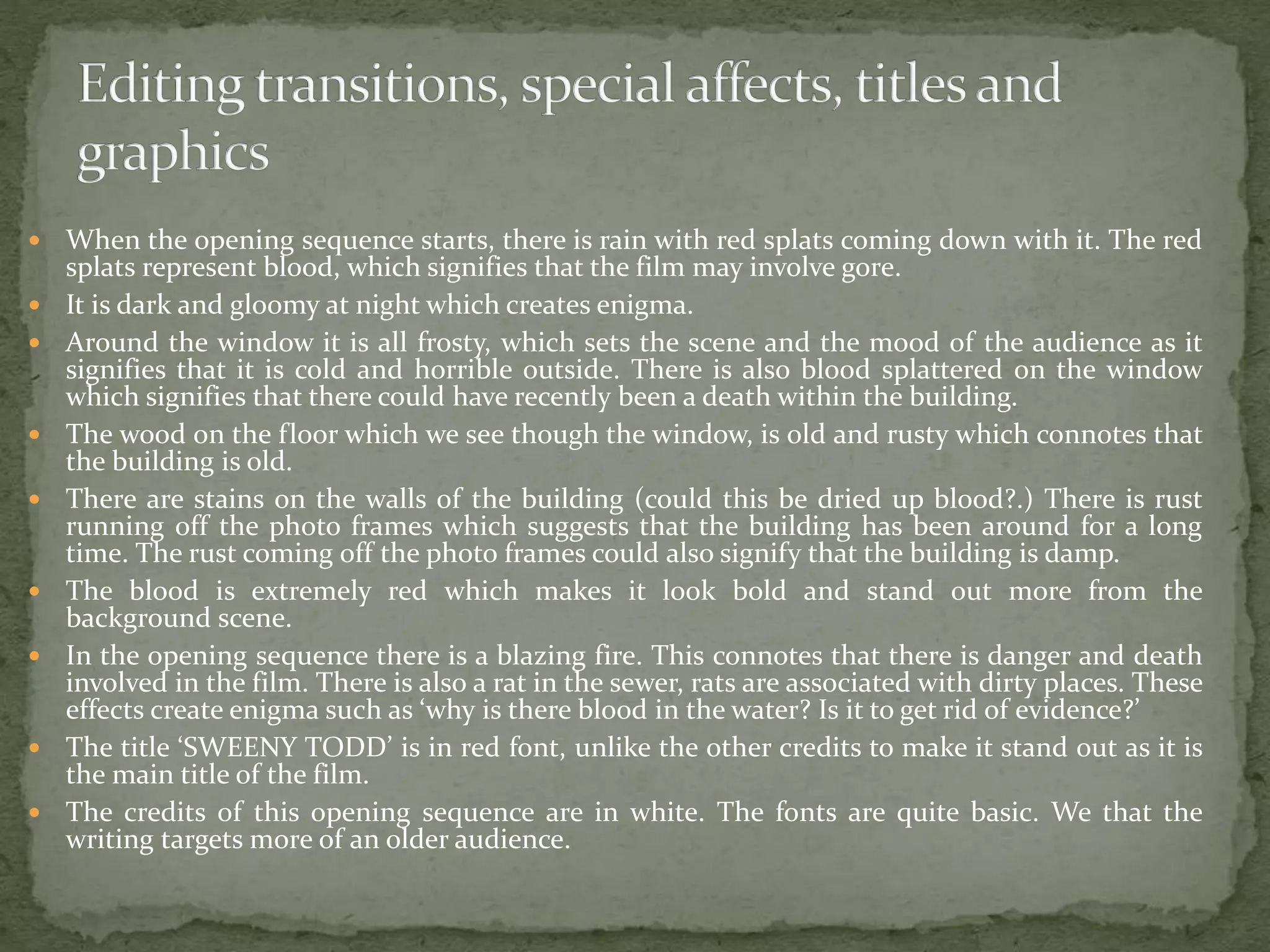  When the opening sequence starts, there is rain with red splats coming down with it. The red
splats represent blood, which signifies that the film may involve gore.
 It is dark and gloomy at night which creates enigma.
 Around the window it is all frosty, which sets the scene and the mood of the audience as it
signifies that it is cold and horrible outside. There is also blood splattered on the window
which signifies that there could have recently been a death within the building.
 The wood on the floor which we see though the window, is old and rusty which connotes that
the building is old.
 There are stains on the walls of the building (could this be dried up blood?.) There is rust
running off the photo frames which suggests that the building has been around for a long
time. The rust coming off the photo frames could also signify that the building is damp.
 The blood is extremely red which makes it look bold and stand out more from the
background scene.
 In the opening sequence there is a blazing fire. This connotes that there is danger and death
involved in the film. There is also a rat in the sewer, rats are associated with dirty places. These
effects create enigma such as ‘why is there blood in the water? Is it to get rid of evidence?’
 The title ‘SWEENY TODD’ is in red font, unlike the other credits to make it stand out as it is
the main title of the film.
 The credits of this opening sequence are in white. The fonts are quite basic. We that the
writing targets more of an older audience.
 