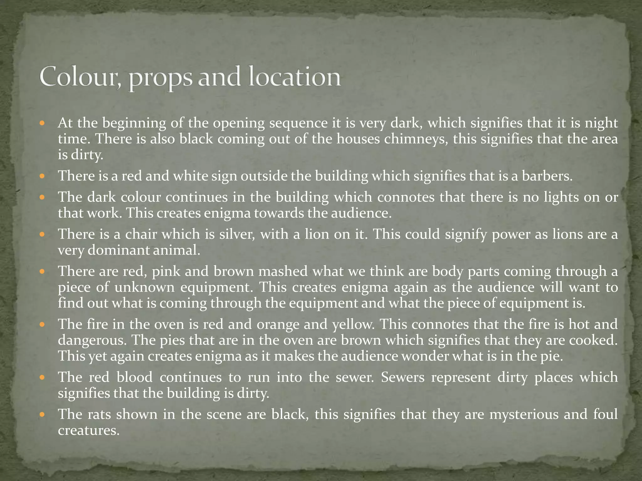  At the beginning of the opening sequence it is very dark, which signifies that it is night
time. There is also black coming out of the houses chimneys, this signifies that the area
is dirty.
 There is a red and white sign outside the building which signifies that is a barbers.
 The dark colour continues in the building which connotes that there is no lights on or
that work. This creates enigma towards the audience.
 There is a chair which is silver, with a lion on it. This could signify power as lions are a
very dominant animal.
 There are red, pink and brown mashed what we think are body parts coming through a
piece of unknown equipment. This creates enigma again as the audience will want to
find out what is coming through the equipment and what the piece of equipment is.
 The fire in the oven is red and orange and yellow. This connotes that the fire is hot and
dangerous. The pies that are in the oven are brown which signifies that they are cooked.
This yet again creates enigma as it makes the audience wonder what is in the pie.
 The red blood continues to run into the sewer. Sewers represent dirty places which
signifies that the building is dirty.
 The rats shown in the scene are black, this signifies that they are mysterious and foul
creatures.
 