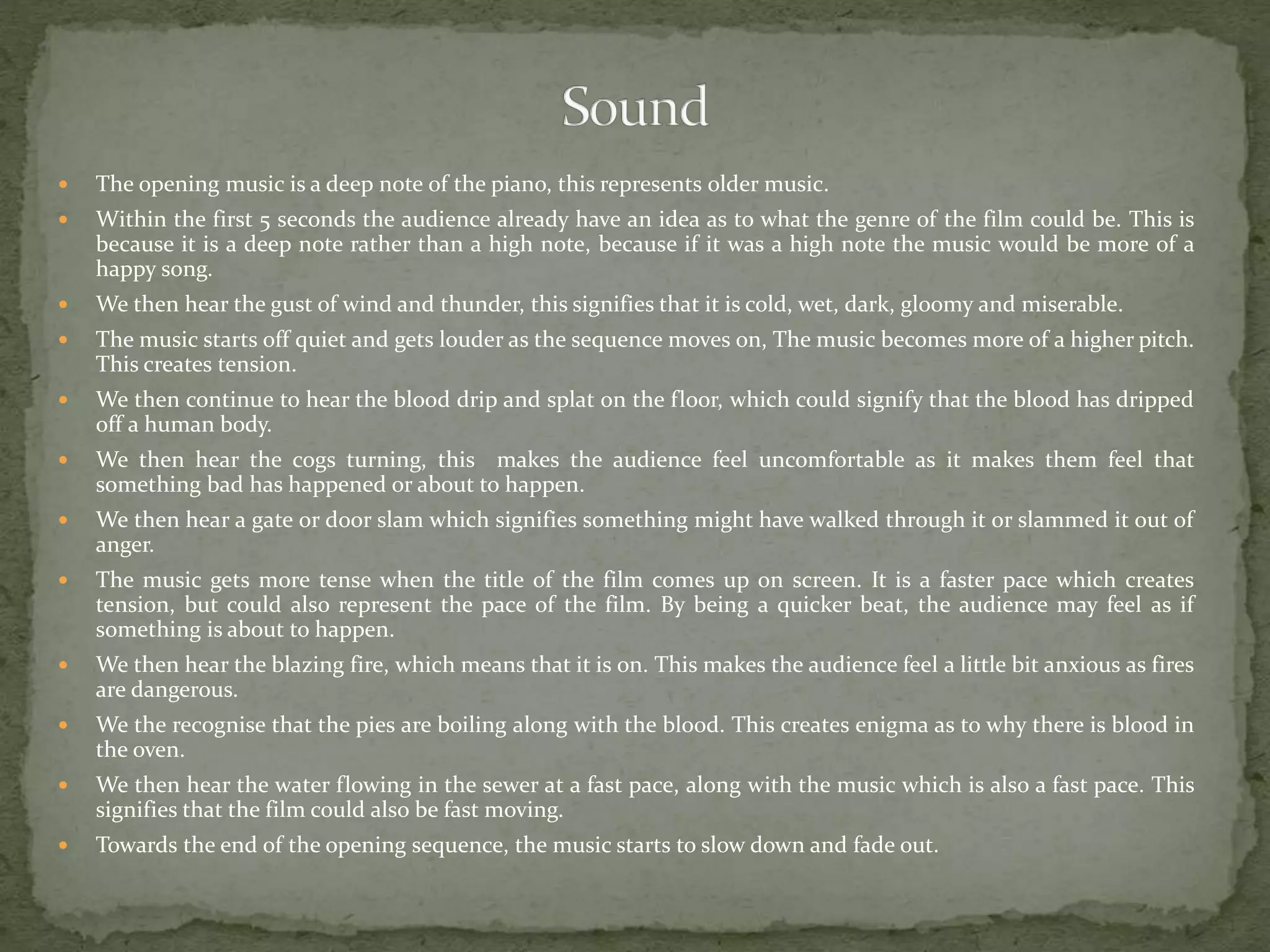  The opening music is a deep note of the piano, this represents older music.
 Within the first 5 seconds the audience already have an idea as to what the genre of the film could be. This is
because it is a deep note rather than a high note, because if it was a high note the music would be more of a
happy song.
 We then hear the gust of wind and thunder, this signifies that it is cold, wet, dark, gloomy and miserable.
 The music starts off quiet and gets louder as the sequence moves on, The music becomes more of a higher pitch.
This creates tension.
 We then continue to hear the blood drip and splat on the floor, which could signify that the blood has dripped
off a human body.
 We then hear the cogs turning, this makes the audience feel uncomfortable as it makes them feel that
something bad has happened or about to happen.
 We then hear a gate or door slam which signifies something might have walked through it or slammed it out of
anger.
 The music gets more tense when the title of the film comes up on screen. It is a faster pace which creates
tension, but could also represent the pace of the film. By being a quicker beat, the audience may feel as if
something is about to happen.
 We then hear the blazing fire, which means that it is on. This makes the audience feel a little bit anxious as fires
are dangerous.
 We the recognise that the pies are boiling along with the blood. This creates enigma as to why there is blood in
the oven.
 We then hear the water flowing in the sewer at a fast pace, along with the music which is also a fast pace. This
signifies that the film could also be fast moving.
 Towards the end of the opening sequence, the music starts to slow down and fade out.
 