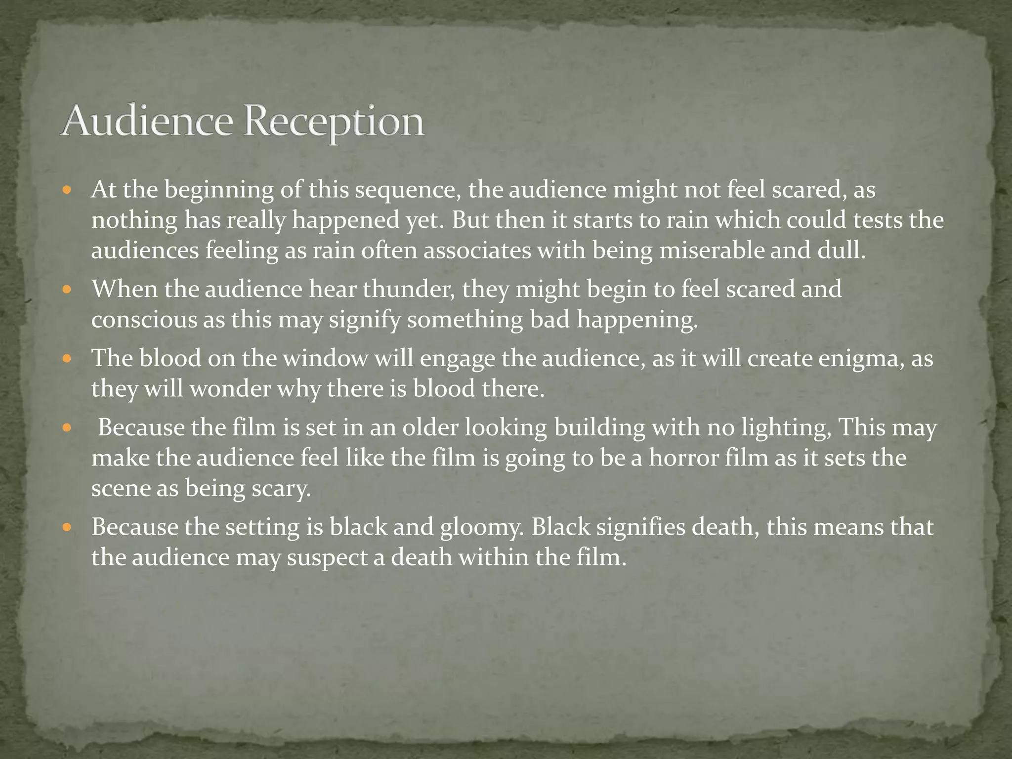  At the beginning of this sequence, the audience might not feel scared, as
nothing has really happened yet. But then it starts to rain which could tests the
audiences feeling as rain often associates with being miserable and dull.
 When the audience hear thunder, they might begin to feel scared and
conscious as this may signify something bad happening.
 The blood on the window will engage the audience, as it will create enigma, as
they will wonder why there is blood there.
 Because the film is set in an older looking building with no lighting, This may
make the audience feel like the film is going to be a horror film as it sets the
scene as being scary.
 Because the setting is black and gloomy. Black signifies death, this means that
the audience may suspect a death within the film.
 