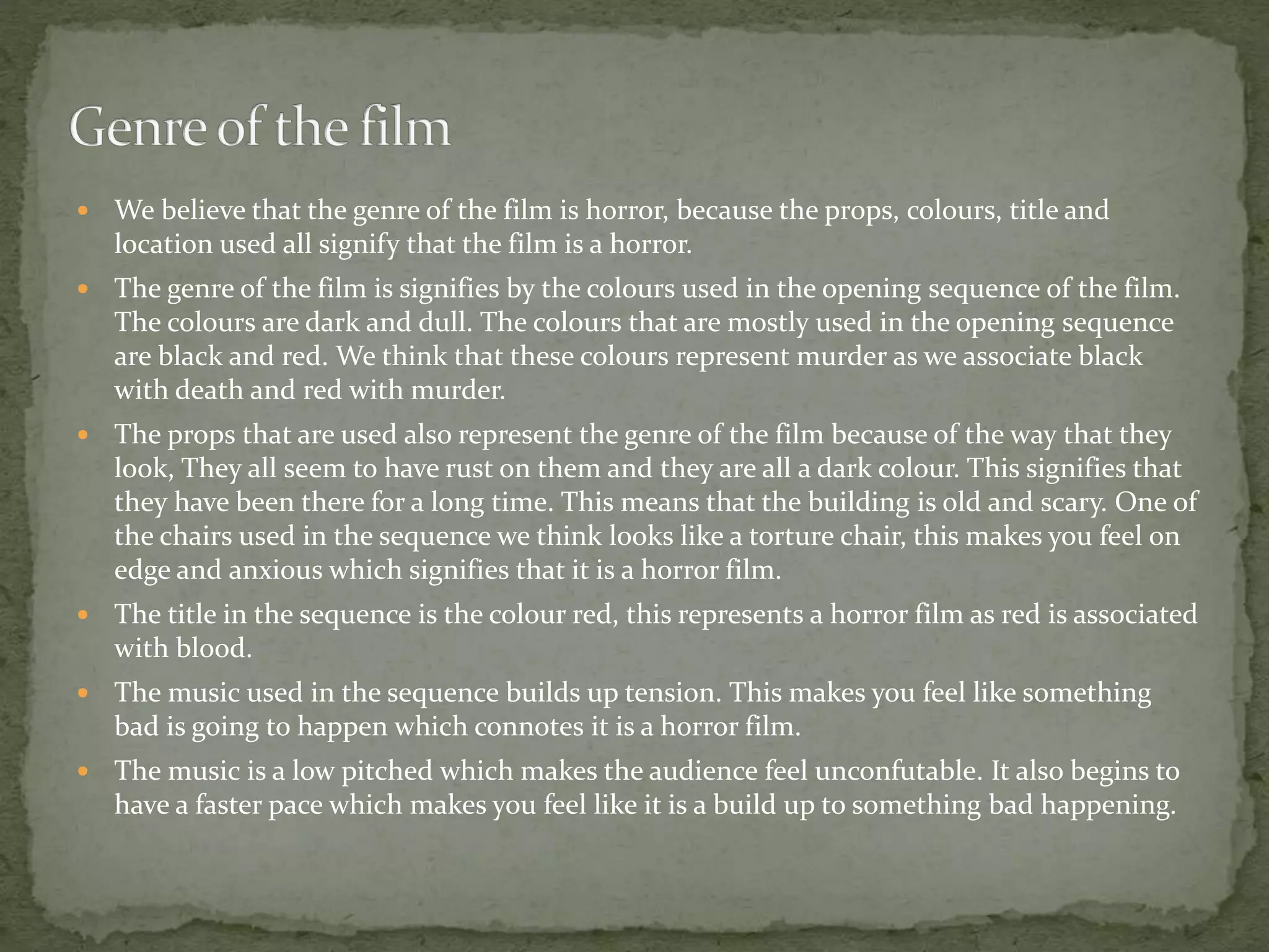  We believe that the genre of the film is horror, because the props, colours, title and
location used all signify that the film is a horror.
 The genre of the film is signifies by the colours used in the opening sequence of the film.
The colours are dark and dull. The colours that are mostly used in the opening sequence
are black and red. We think that these colours represent murder as we associate black
with death and red with murder.
 The props that are used also represent the genre of the film because of the way that they
look, They all seem to have rust on them and they are all a dark colour. This signifies that
they have been there for a long time. This means that the building is old and scary. One of
the chairs used in the sequence we think looks like a torture chair, this makes you feel on
edge and anxious which signifies that it is a horror film.
 The title in the sequence is the colour red, this represents a horror film as red is associated
with blood.
 The music used in the sequence builds up tension. This makes you feel like something
bad is going to happen which connotes it is a horror film.
 The music is a low pitched which makes the audience feel unconfutable. It also begins to
have a faster pace which makes you feel like it is a build up to something bad happening.
 