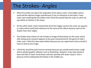 The Strokes- AnglesWhat first strikes me about the originality of this album cover is the bright colours used and the abstract image used because it has no relevance to the band. I have never seen anything like this before and I think this would help the cover to catch my eye whilst on shelves in the shops.