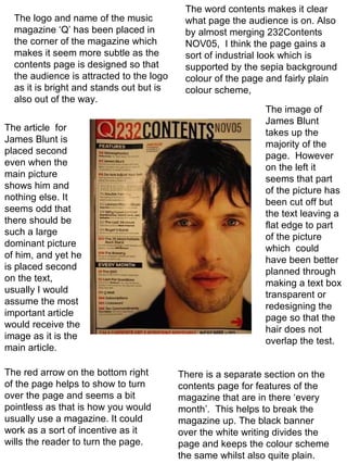 The logo and name of the music magazine ‘Q’ has been placed in the corner of the magazine which makes it seem more subtle as the contents page is designed so that the audience is attracted to the logo as it is bright and stands out but is also out of the way. The article  for James Blunt is placed second even when the main picture shows him and nothing else. It seems odd that there should be such a large dominant picture of him, and yet he is placed second on the text, usually I would assume the most important article would receive the image as it is the main article. There is a separate section on the contents page for features of the magazine that are in there ‘every month’.  This helps to break the magazine up. The black banner over the white writing divides the page and keeps the colour scheme the same whilst also quite plain. The word contents makes it clear what page the audience is on. Also by almost merging 232Contents NOV05,  I think the page gains a sort of industrial look which is supported by the sepia background colour of the page and fairly plain colour scheme, The image of James Blunt takes up the majority of the page.  However on the left it seems that part of the picture has been cut off but the text leaving a flat edge to part of the picture which  could have been better planned through making a text box transparent or redesigning the page so that the hair does not overlap the test.  The red arrow on the bottom right of the page helps to show to turn over the page and seems a bit pointless as that is how you would usually use a magazine. It could work as a sort of incentive as it wills the reader to turn the page. 