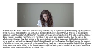 In conclusion the music video does well at working with the song at representing what the song is putting across:
living in a lower class society is not all that bad compared to the life's celebrity's live. The use of depicting little
action on screen helps to reflect the song’s message of living in an average lifestyle. The artist is represented as
being no more important than the boys in the video, in fact Lorde gets less screen time than the boys in the
whole video. However they don’t appear in the same shots as one other, suggesting that Lorde is separate in
some way from both of them. We could identify this video with being a Televised Bard, Lord is using the imagery
of what is happening on screen to tell us the story of these two boys. However we would not identify this video as
being a narrative as the editing of the shots creates a disjointed feeling and doesn’t show any type of identifiable
storyline, rather snapshots of the life’s of these boys.
 