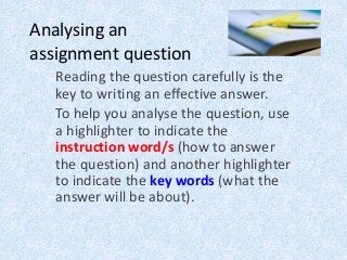 Analysing an
assignment question
Reading the question carefully is the
key to writing an effective answer.
To help you analyse the question, use
a highlighter to indicate the
instruction word/s (how to answer
the question) and another highlighter
to indicate the key words (what the
answer will be about).
 