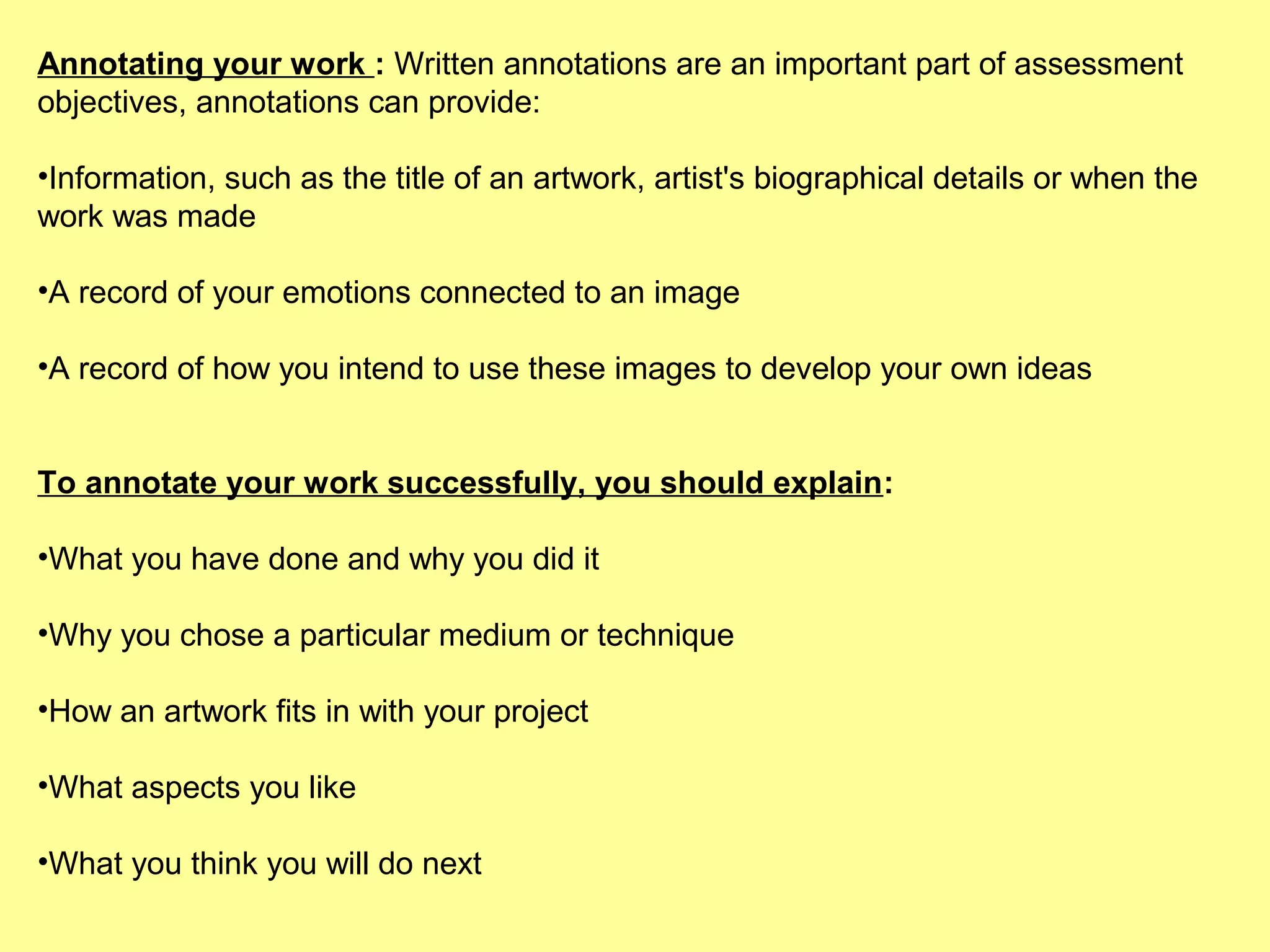 Annotating your work : Written annotations are an important part of assessment
objectives, annotations can provide:
•Information, such as the title of an artwork, artist's biographical details or when the
work was made
•A record of your emotions connected to an image
•A record of how you intend to use these images to develop your own ideas
To annotate your work successfully, you should explain:
•What you have done and why you did it
•Why you chose a particular medium or technique
•How an artwork fits in with your project
•What aspects you like
•What you think you will do next

 