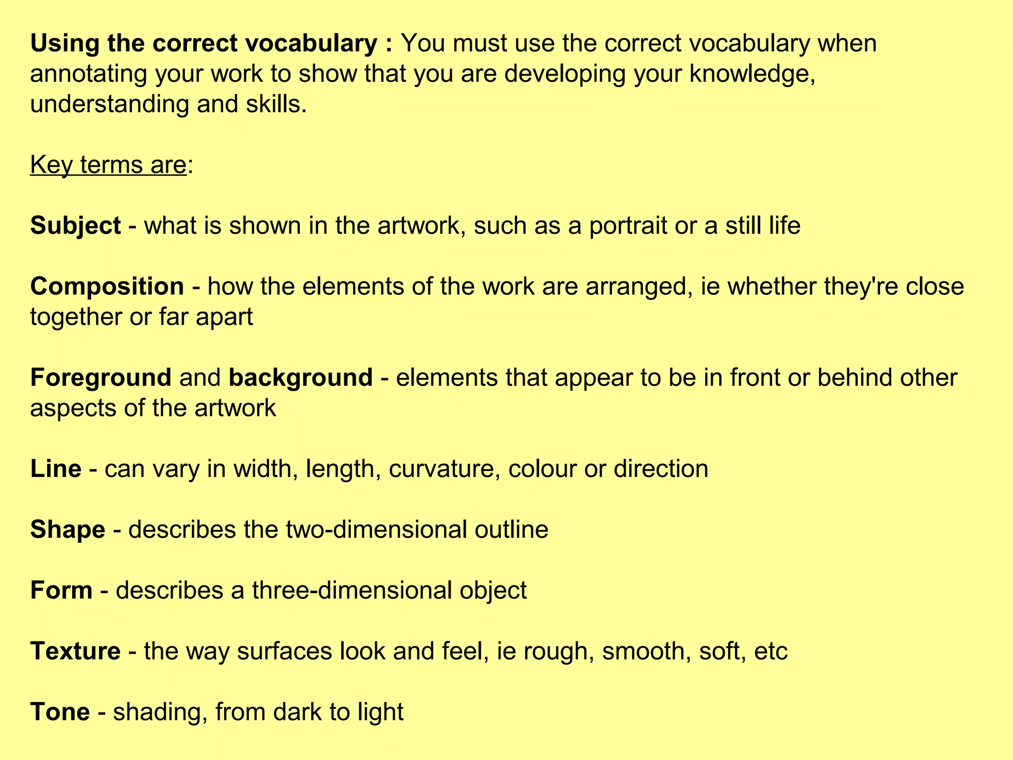 Using the correct vocabulary : You must use the correct vocabulary when
annotating your work to show that you are developing your knowledge,
understanding and skills.
Key terms are:
Subject - what is shown in the artwork, such as a portrait or a still life
Composition - how the elements of the work are arranged, ie whether they're close
together or far apart
Foreground and background - elements that appear to be in front or behind other
aspects of the artwork
Line - can vary in width, length, curvature, colour or direction
Shape - describes the two-dimensional outline
Form - describes a three-dimensional object
Texture - the way surfaces look and feel, ie rough, smooth, soft, etc
Tone - shading, from dark to light

 