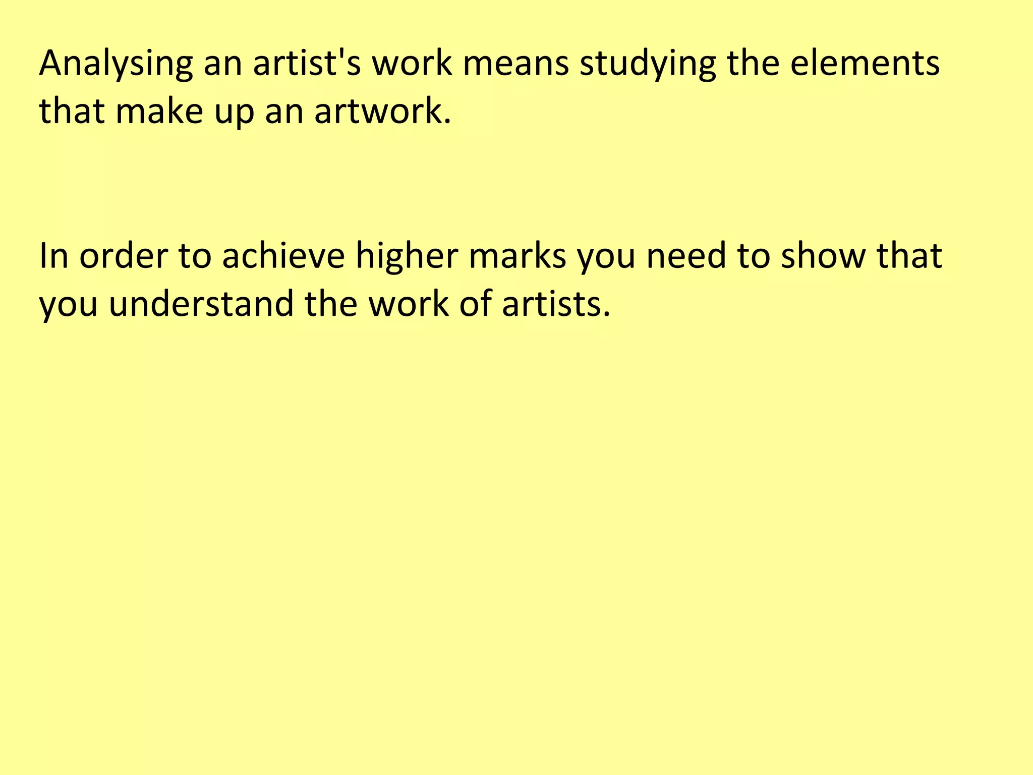 Analysing an artist's work means studying the elements
that make up an artwork.
In order to achieve higher marks you need to show that
you understand the work of artists.

 