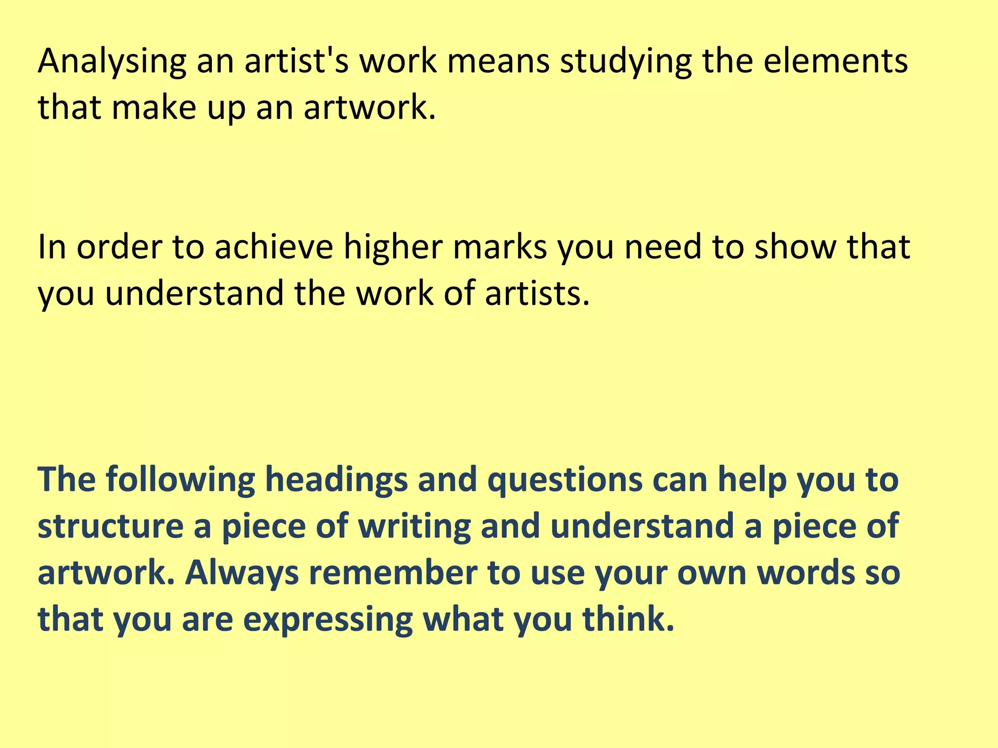 Analysing an artist's work means studying the elements
that make up an artwork.
In order to achieve higher marks you need to show that
you understand the work of artists.

The following headings and questions can help you to
structure a piece of writing and understand a piece of
artwork. Always remember to use your own words so
that you are expressing what you think.

 
