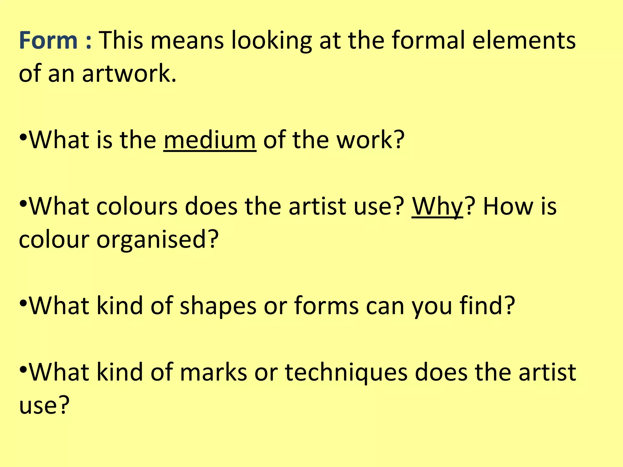 Form : This means looking at the formal elements
of an artwork.
•What is the medium of the work?
•What colours does the artist use? Why? How is
colour organised?
•What kind of shapes or forms can you find?
•What kind of marks or techniques does the artist
use?

 
