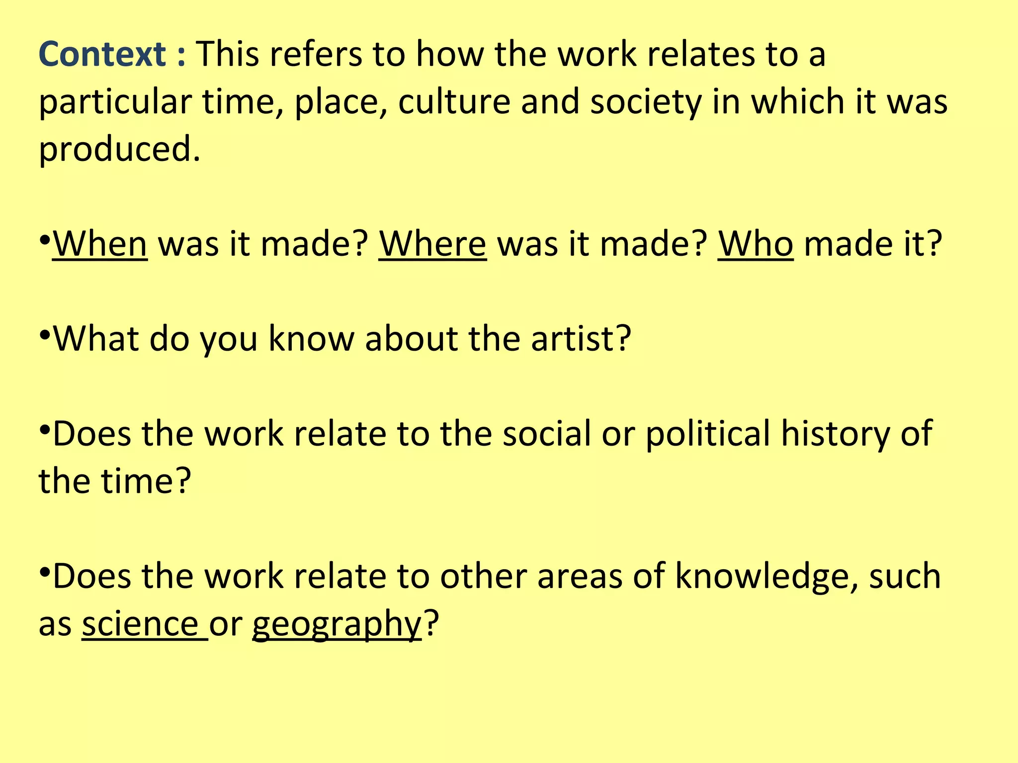 Context : This refers to how the work relates to a
particular time, place, culture and society in which it was
produced.
•When was it made? Where was it made? Who made it?
•What do you know about the artist?
•Does the work relate to the social or political history of
the time?
•Does the work relate to other areas of knowledge, such
as science or geography?

 