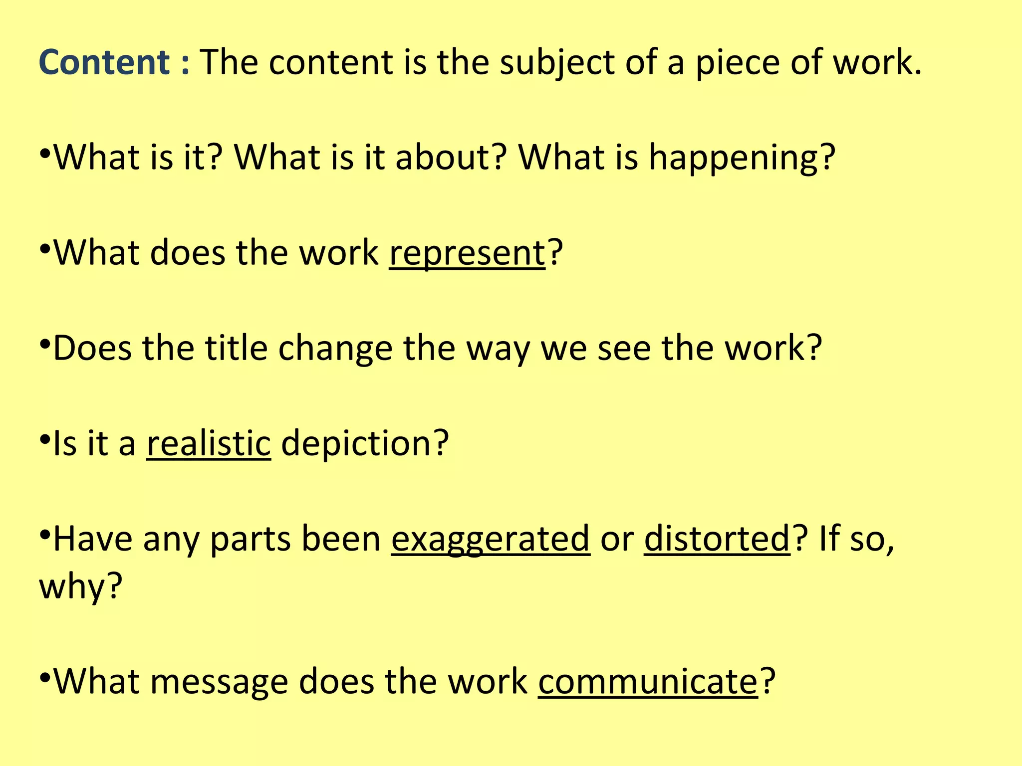 Content : The content is the subject of a piece of work.
•What is it? What is it about? What is happening?
•What does the work represent?
•Does the title change the way we see the work?
•Is it a realistic depiction?
•Have any parts been exaggerated or distorted? If so,
why?
•What message does the work communicate?

 
