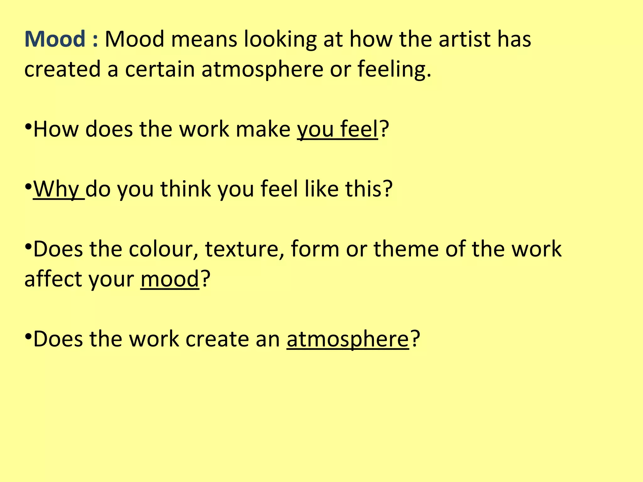Mood : Mood means looking at how the artist has
created a certain atmosphere or feeling.
•How does the work make you feel?
•Why do you think you feel like this?
•Does the colour, texture, form or theme of the work
affect your mood?
•Does the work create an atmosphere?

 