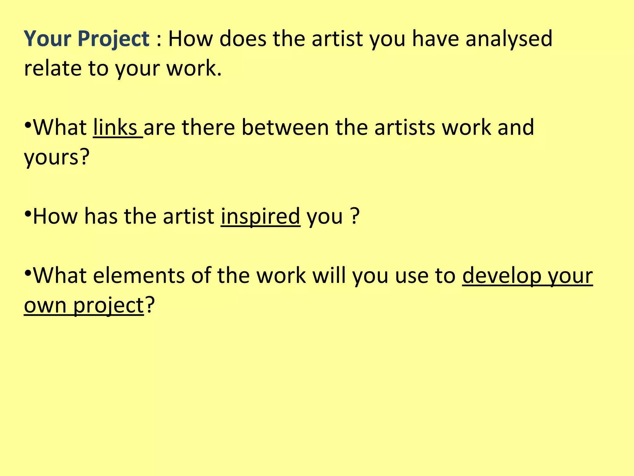 Your Project : How does the artist you have analysed
relate to your work.
•What links are there between the artists work and
yours?
•How has the artist inspired you ?
•What elements of the work will you use to develop your
own project?

 