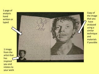 1 page of
analysis
hand
written or
typed

1 image
from the
artist that
has
inspired
you and
relates to
your work

Copy of
the image
that you
have
analysed
using a
similar
technique
and
materials
if possible

 