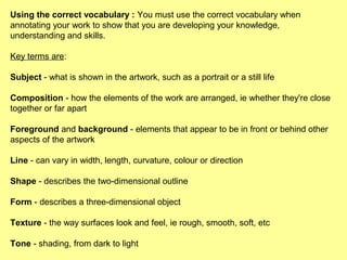 Using the correct vocabulary : You must use the correct vocabulary when
annotating your work to show that you are developing your knowledge,
understanding and skills.
Key terms are:
Subject - what is shown in the artwork, such as a portrait or a still life
Composition - how the elements of the work are arranged, ie whether they're close
together or far apart
Foreground and background - elements that appear to be in front or behind other
aspects of the artwork
Line - can vary in width, length, curvature, colour or direction
Shape - describes the two-dimensional outline
Form - describes a three-dimensional object
Texture - the way surfaces look and feel, ie rough, smooth, soft, etc
Tone - shading, from dark to light

 