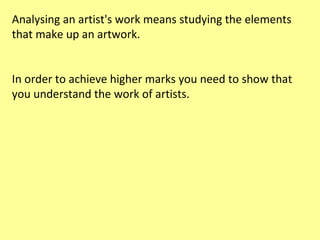 Analysing an artist's work means studying the elements
that make up an artwork.
In order to achieve higher marks you need to show that
you understand the work of artists.

 