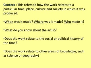 Context : This refers to how the work relates to a
particular time, place, culture and society in which it was
produced.
•When was it made? Where was it made? Who made it?
•What do you know about the artist?
•Does the work relate to the social or political history of
the time?
•Does the work relate to other areas of knowledge, such
as science or geography?

 
